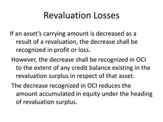 Revaluation Losses
If an asset’s carrying amount is decreased as a
result of a revaluation, the decrease shall be
recognized in profit or loss.
However, the decrease shall be recognized in OCI
to the extent of any credit balance existing in the
revaluation surplus in respect of that asset.
The decrease recognized in OCI reduces the
amount accumulated in equity under the heading
of revaluation surplus.
 