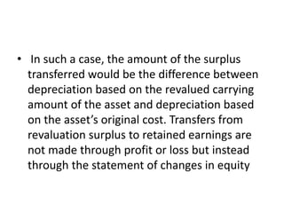• In such a case, the amount of the surplus
transferred would be the difference between
depreciation based on the revalued carrying
amount of the asset and depreciation based
on the asset’s original cost. Transfers from
revaluation surplus to retained earnings are
not made through profit or loss but instead
through the statement of changes in equity
 