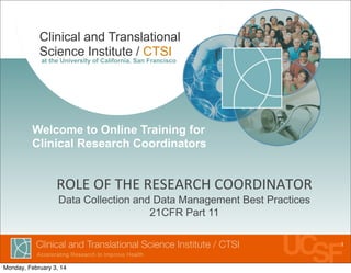 Clinical and Translational
Science Institute / CTSI
at the University of California, San Francisco
ROLE	
  OF	
  THE	
  RESEARCH	
  COORDINATOR
Data Collection and Data Management Best Practices
21CFR Part 11
Welcome to Online Training for
Clinical Research Coordinators
1
Monday, February 3, 14
 