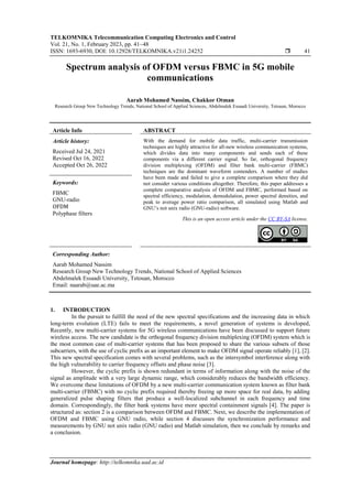 TELKOMNIKA Telecommunication Computing Electronics and Control
Vol. 21, No. 1, February 2023, pp. 41~48
ISSN: 1693-6930, DOI: 10.12928/TELKOMNIKA.v21i1.24252  41
Journal homepage: http://telkomnika.uad.ac.id
Spectrum analysis of OFDM versus FBMC in 5G mobile
communications
Aarab Mohamed Nassim, Chakkor Otman
Research Group New Technology Trends, National School of Applied Sciences, Abdelmalek Essaadi University, Tetouan, Morocco
Article Info ABSTRACT
Article history:
Received Jul 24, 2021
Revised Oct 16, 2022
Accepted Oct 26, 2022
With the demand for mobile data traffic, multi-carrier transmission
techniques are highly attractive for all-new wireless communication systems,
which divides data into many components and sends each of these
components via a different carrier signal. So far, orthogonal frequency
division multiplexing (OFDM) and filter bank multi-carrier (FBMC)
techniques are the dominant waveform contenders. A number of studies
have been made and failed to give a complete comparison where they did
not consider various conditions altogether. Therefore, this paper addresses a
complete comparative analysis of OFDM and FBMC, performed based on
spectral efficiency, modulation, demodulation, power spectral densities, and
peak to average power ratio comparison, all simulated using Matlab and
GNU’s not unix radio (GNU-radio) software.
Keywords:
FBMC
GNU-radio
OFDM
Polyphase filters
This is an open access article under the CC BY-SA license.
Corresponding Author:
Aarab Mohamed Nassim
Research Group New Technology Trends, National School of Applied Sciences
Abdelmalek Essaadi University, Tetouan, Morocco
Email: naarab@uae.ac.ma
1. INTRODUCTION
In the pursuit to fulfill the need of the new spectral specifications and the increasing data in which
long-term evolution (LTE) fails to meet the requirements, a novel generation of systems is developed,
Recently, new multi-carrier systems for 5G wireless communications have been discussed to support future
wireless access. The new candidate is the orthogonal frequency division multiplexing (OFDM) system which is
the most common case of multi-carrier systems that has been proposed to share the various subsets of those
subcarriers, with the use of cyclic prefix as an important element to make OFDM signal operate reliably [1], [2].
This new spectral specification comes with several problems, such as the intersymbol interference along with
the high vulnerability to carrier frequency offsets and phase noise [3].
However, the cyclic prefix is shown redundant in terms of information along with the noise of the
signal as amplitude with a very large dynamic range, which considerably reduces the bandwidth efficiency.
We overcome these limitations of OFDM by a new multi-carrier communication system known as filter bank
multi-carrier (FBMC) with no cyclic prefix required thereby freeing up more space for real data, by adding
generalized pulse shaping filters that produce a well-localized subchannel in each frequency and time
domain. Correspondingly, the filter bank systems have more spectral containment signals [4]. The paper is
structured as: section 2 is a comparison between OFDM and FBMC. Next, we describe the implementation of
OFDM and FBMC using GNU radio, while section 4 discusses the synchronization performance and
measurements by GNU not unix radio (GNU radio) and Matlab simulation, then we conclude by remarks and
a conclusion.
 