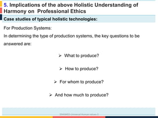 5. Implications of the above Holistic Understanding of
Harmony on Professional Ethics
Case studies of typical holistic technologies:
For Production Systems:
In determining the type of production systems, the key questions to be
answered are:
 What to produce?
 How to produce?
 For whom to produce?
 And how much to produce?
20HSM02-Universal Human values-2
 
