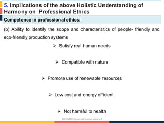 5. Implications of the above Holistic Understanding of
Harmony on Professional Ethics
Competence in professional ethics:
(b) Ability to identify the scope and characteristics of people- friendly and
eco-friendly production systems
 Satisfy real human needs
 Compatible with nature
 Promote use of renewable resources
 Low cost and energy efficient.
 Not harmful to health
20HSM02-Universal Human values-2
 