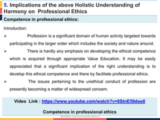 5. Implications of the above Holistic Understanding of
Harmony on Professional Ethics
Competence in professional ethics:
Introduction:
 Profession is a significant domain of human activity targeted towards
participating in the larger order which includes the society and nature around.
 There is hardly any emphasis on developing the ethical competence
which is acquired through appropriate Value Education. It may be easily
appreciated that a significant implication of the right understanding is to
develop this ethical competence and there by facilitate professional ethics.
 The issues pertaining to the unethical conduct of profession are
presently becoming a matter of widespread concern.
Video Link : https://www.youtube.com/watch?v=8StnE59doe8
Competence in professional ethics
20HSM02-Universal Human values-2
 