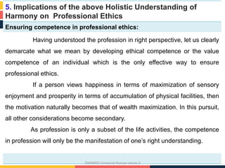 5. Implications of the above Holistic Understanding of
Harmony on Professional Ethics
Ensuring competence in professional ethics:
Having understood the profession in right perspective, let us clearly
demarcate what we mean by developing ethical competence or the value
competence of an individual which is the only effective way to ensure
professional ethics.
If a person views happiness in terms of maximization of sensory
enjoyment and prosperity in terms of accumulation of physical facilities, then
the motivation naturally becomes that of wealth maximization. In this pursuit,
all other considerations become secondary.
As profession is only a subset of the life activities, the competence
in profession will only be the manifestation of one’s right understanding.
20HSM02-Universal Human values-2
 