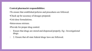 Central pharmacist responsibilities:
•To ensure that established policies and procedures are followed.
•Check up for accuracy of dosages prepared.
•Unit dose formulations.
•Intravenous mixture.
•Provide for proper drug control.
1. Ensure that drugs are stored and dispensed properly. Eg:- Investigational
drugs.
2. 2. Ensure that all state federal drugs laws are followed.
 