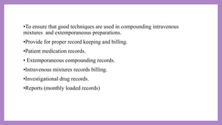 •To ensure that good techniques are used in compounding intravenous
mixtures and extemporaneous preparations.
•Provide for proper record keeping and billing.
•Patient medication records.
• Extemporaneous compounding records.
•Intravenous mixtures records billing.
•Investigational drug records.
•Reports (monthly loaded records)
 