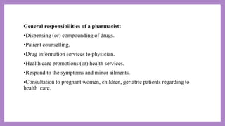 General responsibilities of a pharmacist:
•Dispensing (or) compounding of drugs.
•Patient counselling.
•Drug information services to physician.
•Health care promotions (or) health services.
•Respond to the symptoms and minor ailments.
•Consultation to pregnant women, children, geriatric patients regarding to
health care.
 
