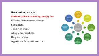 Direct patient care area:
Monitors patients total drug therapy for:
•Effective / infectiveness of drugs.
•Side effects.
•Toxicity of drugs.
•Allergic drug reactions.
•Drug interactions.
•Appropriate therapeutic outcome.
 