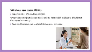 Patient care area responsibilities
 Supervision of Drug Administration
Reviews and interpret each unit dose and IV medication in order to ensure that
it is entered accurately.
 Reviews all doses missed reschedule the doses as necessary.
 