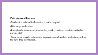 Patient counselling area:
•Medication to be self administered in the hospital.
•Discharge medication.
•Provide education to the pharmacists, clerks, students, residents and other
nursing staff.
•Sometimes provide information to physician and medical students regarding
the new drug information.
 