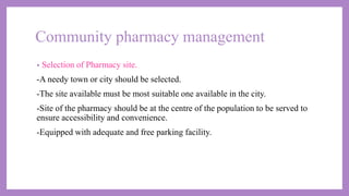 Community pharmacy management
• Selection of Pharmacy site.
-A needy town or city should be selected.
-The site available must be most suitable one available in the city.
-Site of the pharmacy should be at the centre of the population to be served to
ensure accessibility and convenience.
-Equipped with adequate and free parking facility.
 