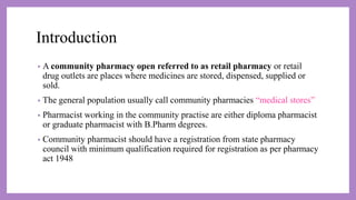 Introduction
• A community pharmacy open referred to as retail pharmacy or retail
drug outlets are places where medicines are stored, dispensed, supplied or
sold.
• The general population usually call community pharmacies “medical stores”
• Pharmacist working in the community practise are either diploma pharmacist
or graduate pharmacist with B.Pharm degrees.
• Community pharmacist should have a registration from state pharmacy
council with minimum qualification required for registration as per pharmacy
act 1948
 