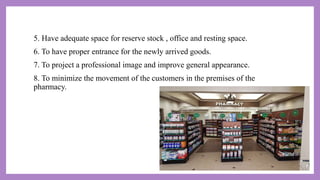 5. Have adequate space for reserve stock , office and resting space.
6. To have proper entrance for the newly arrived goods.
7. To project a professional image and improve general appearance.
8. To minimize the movement of the customers in the premises of the
pharmacy.
 