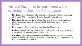 General Factors to be considered while
selecting the location for drugstore
i. Physician: if new location is having the good practise of more than three
physicians 70% of business will come through prescriptions.
ii. Hospitals: if a hospital doesn’t have their own drugstore and practise of
physicians is very good & hospital has all facilities it’s a very good
location
iii. Drugstore: As far as possible competitor should not exist.
iv. Parking: enough parking space is always advisable particularly when you
are selecting the location in shopping centre
v. Customer: identifying customer in particular location will tell you which
products will be sold more in rich areas cosmetics and OTC products an in
slum area economic products.
 