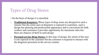 Types of Drug Stores
• On the basis of design it is classified
1. Traditional drugstore: These types of drug stores are designed in such a
manner that the entire area of drugstore is exposed to customers. such a
design has pleasing and professional appearance and is convenient for both
workers and customers it provides opportunity for maximum sales but
there are chances of theft in such design
2. Personal service Drug Stores: in this type of design, the whole of the area
is not exposed to the customer but the customer is required to interact with
the drugstore personnel at the service counter.
 