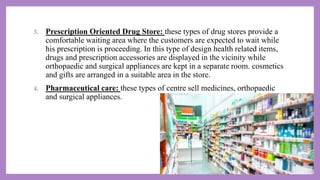3. Prescription Oriented Drug Store: these types of drug stores provide a
comfortable waiting area where the customers are expected to wait while
his prescription is proceeding. In this type of design health related items,
drugs and prescription accessories are displayed in the vicinity while
orthopaedic and surgical appliances are kept in a separate room. cosmetics
and gifts are arranged in a suitable area in the store.
4. Pharmaceutical care: these types of centre sell medicines, orthopaedic
and surgical appliances.
 