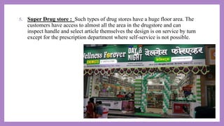 5. Super Drug store : Such types of drug stores have a huge floor area. The
customers have access to almost all the area in the drugstore and can
inspect handle and select article themselves the design is on service by turn
except for the prescription department where self-service is not possible.
 