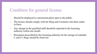 Condition for general license
1. Should be displayed in a prominent place open to the public.
2. The license should comply with the Drug and Cosmetics rule there under
in force.
3. Any change in the qualified staff should be reported to the licensing
authority within one month.
4. Precaution prescribed by the licensing authority for the storage of schedule
C and C1 drugs should be observed.
 