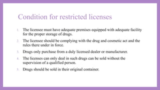 Condition for restricted licenses
1. The licensee must have adequate premises equipped with adequate facility
for the proper storage of drugs.
2. The licensee should be complying with the drug and cosmetic act and the
rules there under in force.
3. Drugs only purchase from a duly licensed dealer or manufacturer.
4. The licenses can only deal in such drugs can be sold without the
supervision of a qualified person.
5. Drugs should be sold in their original container.
 