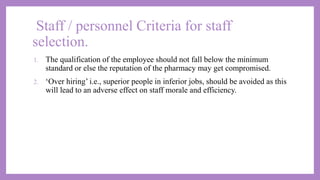 Staff / personnel Criteria for staff
selection.
1. The qualification of the employee should not fall below the minimum
standard or else the reputation of the pharmacy may get compromised.
2. ‘Over hiring’ i.e., superior people in inferior jobs, should be avoided as this
will lead to an adverse effect on staff morale and efficiency.
 