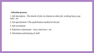 • Selection process
1. Job description - The details of job, its relation to other job, working hours, pay
scale , etc
2. Job specification • The qualification needed for the job.
3. Job recruitment
4. Selection of personnel – tests, interviews , etc.
5. Orientation and training of staff.
 