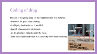 Coding of drug
Process of assigning code for easy identification of a material.
-Essential for good store keeping.
-Ambiguity in description is avoided.
-Length of description minimized.
-Codes ensure of items lying in the floor.
-Item easily identified when it is known by more than one name.
 
