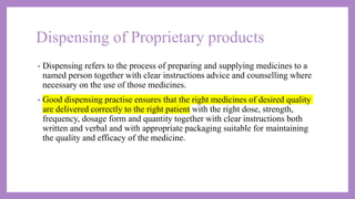Dispensing of Proprietary products
• Dispensing refers to the process of preparing and supplying medicines to a
named person together with clear instructions advice and counselling where
necessary on the use of those medicines.
• Good dispensing practise ensures that the right medicines of desired quality
are delivered correctly to the right patient with the right dose, strength,
frequency, dosage form and quantity together with clear instructions both
written and verbal and with appropriate packaging suitable for maintaining
the quality and efficacy of the medicine.
 