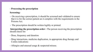 • Processing the prescription
Screening:
 On receiving a prescription, it should be screened and validated to ensure
that it is for the correct patient an it complies with the requirements in the
Poisons Act.
 The prescription should be written legibly or printed.
Interpreting the prescription order : The person receiving the prescription
should check for:
• Dose, frequency and duration
• Drug interactions, medicine duplication, in appropriate drug therapy and
Contra indications
• Allergies and unusual usage & suspected misuse.
 