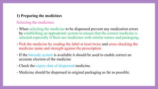 1) Preparing the medicines
Selecting the medicines
• When selecting the medicine to be dispensed prevent any medication errors
by establishing an appropriate system to ensure that the correct medicine is
selected especially if there are medicines with similar names and packaging.
• Pick the medicine by reading the label at least twice and cross checking the
medicine name and strength against the prescription
• If the barcode system is available it should be used to enable correct an
accurate election of the medicine
• Check the expiry date of dispensed medicine.
• Medicine should be dispensed in original packaging as far as possible.
 