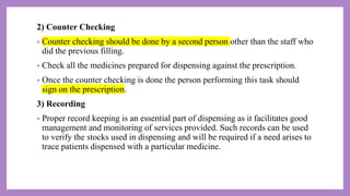 2) Counter Checking
• Counter checking should be done by a second person other than the staff who
did the previous filling.
• Check all the medicines prepared for dispensing against the prescription.
• Once the counter checking is done the person performing this task should
sign on the prescription.
3) Recording
• Proper record keeping is an essential part of dispensing as it facilitates good
management and monitoring of services provided. Such records can be used
to verify the stocks used in dispensing and will be required if a need arises to
trace patients dispensed with a particular medicine.
 