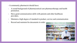 • A community pharmacist should have:
1. A sound background of pharmaceutical care pharmacotherapy and health
promotion.
2. Have good communication skills with patients and other healthcare
providers.
3. Maintain a high degree of standard in product, service and communication
4. Record and maintain his documents in order.
 