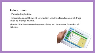 Patients records
-Patients drug history.
-Information on all kinds ok information about kinds and amount of drugs
taken by average patients.
-Source of information on insurance claims and income tax deduction of
patients.
 