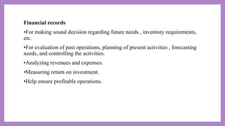 Financial records
•For making sound decision regarding future needs , inventory requirements,
etc.
•For evaluation of past operations, planning of present activities , forecasting
needs, and controlling the activities.
•Analyzing revenues and expenses.
•Measuring return on investment.
•Help ensure profitable operations.
 