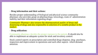 • Drug information and their actions:
Besides proper understanding of biological and physical science community
pharmacy also provides grasp on pharmacology, toxicology, route of administration
stability and their information regarding drugs.
Community Pharmacy also ensures the pharmaceutical quality of drugs and
dispensing of drugs and also responsible in selection of a suitable product in the
market.
• Drug utilization:
Community pharmacy decides the proper regimen to the patient. It should also be
able to implement an adequate system for stock and inventory control.
Stock control reports on prescription and controlled drugs dispense, drug purchases,
inspection and improvement in operations and such other aspects which demand
attention.
 