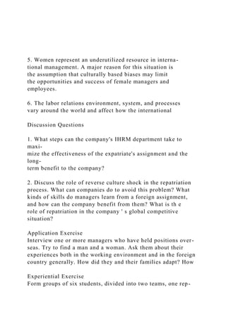 5. Women represent an underutilized resource in interna-
tional management. A major reason for this situation is
the assumption that culturally based biases may limit
the opportunities and success of female managers and
employees.
6. The labor relations environment, system, and processes
vary around the world and affect how the international
Discussion Questions
1. What steps can the company's IHRM department take to
maxi-
mize the effectiveness of the expatriate's assignment and the
long-
term benefit to the company?
2. Discuss the role of reverse culture shock in the repatriation
process. What can companies do to avoid this problem? What
kinds of skills do managers learn from a foreign assignment,
and how can the company benefit from them? What is th e
role of repatriation in the company ' s global competitive
situation?
Application Exercise
Interview one or more managers who have held positions over-
seas. Try to find a man and a woman. Ask them about their
experiences both in the working environment and in the foreign
country generally. How did they and their families adapt? How
Experiential Exercise
Form groups of six students, divided into two teams, one rep-
 