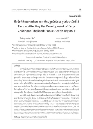 59
Kuakarun Journal of Nursing Vol.27 No.1 January-June 2020 59
บทความวิจัย
ปัจจัยที่ส่งผลต่อพัฒนาการเด็กปฐมวัยไทย: ศูนย์อนามัยที่ 5
Factors Affecting the Development of Early
Childhood Thailand: Public Health Region 5
บำ�เพ็ญ พงศ์เพชรดิถ*
Bampen Phongphetdit
บุษบา อรรถาวีร์**
Busaba Authawee
*อาจารย์คณะพยาบาลศาสตร์ มหาวิทยาลัยคริสเตียน นครปฐม 73000
*Faculty of Nursing, Christian University, Nakhon Pathom 73000 Thailand
**พยาบาลวิชาชีพ ชำ�นาญการพิเศษ ศูนย์อนามัยที่ 5 ราชบุรี 70000
**Registered Nurse, Public Health Region5, Ratchaburi 70000 Thailand
Corresponding author, E-mail: phongphetdit@gmail.com
Received: February 17, 2018; Revised: August 21, 2019; Accepted: May 1, 2020
บทคัดย่อ
การวิจัยนี้เป็นการวิจัยเชิงพรรณนามีวัตถุประสงค์เพื่อศึกษาสถานการณ์พัฒนาการเด็กปฐมวัย
ในเขตสุขภาพที่ 5 และปัจจัยที่ส่งผลกับพัฒนาการของเด็กปฐมวัย ได้แก่ ปัจจัยด้านมารดา ปัจจัยแวดล้อม
และปัจจัยด้านเด็ก กลุ่มตัวอย่างเป็นเด็กอายุ 8 เดือน 16 วัน ถึง 5 ปี 11 เดือน 29 วัน และครอบครัว ในเขต
สุขภาพที่ 5 จ�ำนวน 853 คน โดยสุ่มแบบแบ่งชั้น มีเครือข่ายบริการสุขภาพเป็นชั้นภูมิ เครื่องมือที่ใช้เก็บ
รวบรวมข้อมูลได้แก่แบบสัมภาษณ์ครอบครัวสมุดบันทึกสุขภาพแม่และเด็กแบบประเมินพัฒนาการเด็กปฐมวัย
ของเดนเวอร์ 2 เครื่องมือได้รับการตรวจสอบความถูกต้องด้านเนื้อหาเท่ากับ 0.74 และค่าสัมประสิทธิ์แอลฟา
ของครอนบาค เท่ากับ .86 ท�ำการเก็บรวบรวมข้อมูลปลายเดือน เมษายน - พฤษภาคม พ.ศ. 2560 โดยการ
สัมภาษณ์ครอบครัว การตรวจประเมินจากสมุดบันทึกสุขภาพแม่และเด็ก และการตรวจพัฒนาการเด็กปฐมวัย
ของเดนเวอร์ 2 ท�ำการวิเคราะห์ข้อมูลโดยใช้สถิติเชิงพรรณนา และการวิเคราะห์ถดถอยโลจิสติก
ผลการวิจัยพบว่าพัฒนาการเด็กปฐมวัยไทยในเขตสุขภาพที่5มีพัฒนาการสงสัยล่าช้าร้อยละ16.02
โดยล่าช้าด้านภาษามากที่สุด ร้อยละ 31.30 รองลงมาคือ ด้านสังคมและการช่วยเหลือตัวเอง ด้านกล้ามเนื้อ
มัดเล็ก และด้านกล้ามเนื้อมัดใหญ่ ร้อยละ 14.65, 11.15 และ 7.00 ตามล�ำดับ ปัจจัยที่มีความสัมพันธ์ในการ
พยากรณ์พัฒนาการเด็กสมวัย อย่างมีนัยส�ำคัญทางสถิติ p-value < 0.05 คือปัจจัยด้านมารดา คือกลุ่มอายุ
20-35 ปี ปัจจัยแวดล้อม คือการเล่านิทานให้เด็กฟัง ปัจจัยด้านเด็ก คือ น�้ำหนักแรกคลอดมากกว่า 2,500 กรัม
เพศหญิงการได้รับยาเสริมธาตุเหล็กและเด็กที่ไม่มีปัญหาทางช่องปากข้อเสนอแนะควรส่งเสริมความรู้เรื่องปัจจัย
ที่มีผลต่อพัฒนาการเด็กแก่ครอบครัวการตรวจคัดกรองพัฒนาการเด็กโดยครอบครัวและหน่วยงานที่เกี่ยวข้อง
ค�ำส�ำคัญ: พัฒนาการเด็ก เด็กปฐมวัย ศูนย์อนามัยที่ 5
 