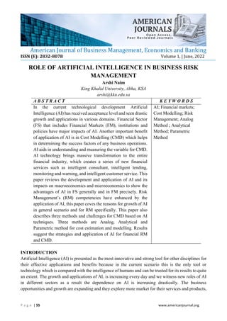 American Journal of Business Management, Economics and Banking
ISSN (E): 2832-8078 Volume 1, | June, 2022
P a g e | 55 www.americanjournal.org
ROLE OF ARTIFICIAL INTELLIGENCE IN BUSINESS RISK
MANAGEMENT
Arshi Naim
King Khalid University, Abha, KSA
arshi@kku.edu.sa
A B S T R A C T K E Y W O R D S
In the current technological development Artificial
Intelligence (AI) has received acceptance level and seen drastic
growth and applications in various domains. Financial Sector
(FS) that includes Financial Markets (FM), institutions and
policies have major impacts of AI. Another important benefit
of application of AI is in Cost Modelling (CMD) which helps
in determining the success factors of any business operations.
AI aids in understanding and measuring the variable for CMD.
AI technology brings massive transformation to the entire
financial industry, which creates a series of new financial
services such as intelligent consultant, intelligent lending,
monitoring and warning, and intelligent customer service. This
paper reviews the development and application of AI and its
impacts on macroeconomics and microeconomics to show the
advantages of AI in FS generally and in FM precisely. Risk
Management’s (RM) competencies have enhanced by the
application of AI, this paper coves the reasons for growth of AI
in general scenario and for RM specifically. This paper also
describes three methods and challenges for CMD based on AI
techniques. Three methods are Analog, Analytical and
Parametric method for cost estimation and modelling. Results
suggest the strategies and application of AI for financial RM
and CMD.
AI; Financial markets;
Cost Modelling; Risk
Management; Analog
Method ; Analytical
Method; Parametric
Method
INTRODUCTION
Artificial Intelligence (AI) is presented as the most innovative and strong tool for other disciplines for
their effective applications and benefits because in the current scenario this is the only tool or
technology which is compared with the intelligence of humans and can be trusted for its results to quite
an extent. The growth and applications of AL is increasing every day and we witness new roles of AI
in different sectors as a result the dependence on AI is increasing drastically. The business
opportunities and growth are expanding and they explore more market for their services and products,
 