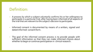 Definition:
• A process by which a subject voluntarily confirms his or her willingness to
participate in a particular trial, after having been informed of all aspects of
the trial that are relevant to the subject’s decision to participate.
• Informed consent is documented by means of a written, signed and
dated informed consent form.
• The goal of the informed consent process is to provide people with
sufficient information so that they can make informed choices about
whether to begin or continue participation in clinical research.
 
