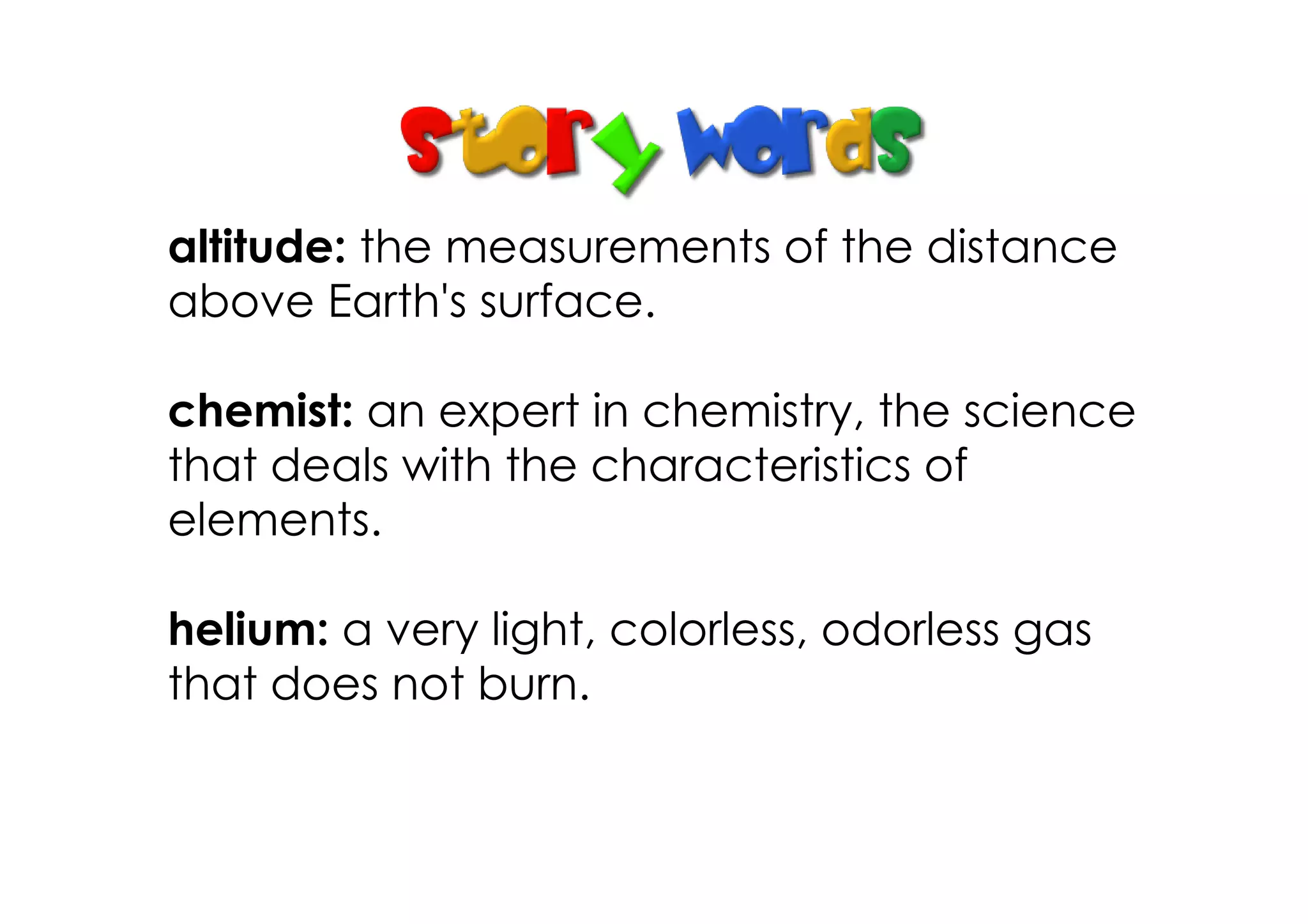 altitude: the measurements of the distance
above Earth's surface.
chemist: an expert in chemistry, the science
that deals with the characteristics of
elements.
helium: a very light, colorless, odorless gas
that does not burn.
 