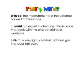 altitude: the measurements of the distance
above Earth's surface.
chemist: an expert in chemistry, the science
that deals with the characteristics of
elements.
helium: a very light, colorless, odorless gas
that does not burn.
 