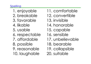 Spelling
1. enjoyable 11. comfortable
2. breakable 12. convertible
3. favorable 13. invisible
4. likable 14. honorable
5. usable 15. capable
6. respectable 16. sensible
7. affordable 17. unbelievable
8. possible 18. bearable
9. reasonable 19. collapsible
10. laughable 20. suitable
 