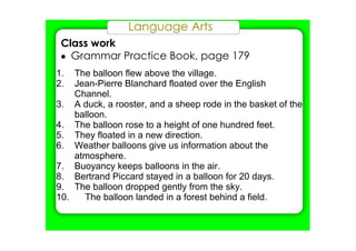 Language Arts
Class work
• Grammar Practice Book, page 179
1. The balloon flew above the village.
2. Jean­Pierre Blanchard floated over the English 
Channel.
3. A duck, a rooster, and a sheep rode in the basket of the 
balloon.
4. The balloon rose to a height of one hundred feet.
5. They floated in a new direction.
6. Weather balloons give us information about the 
atmosphere.
7. Buoyancy keeps balloons in the air.
8. Bertrand Piccard stayed in a balloon for 20 days.
9. The balloon dropped gently from the sky.
10. The balloon landed in a forest behind a field.
 