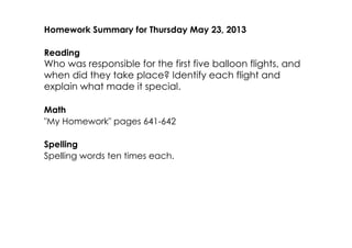 Homework Summary for Thursday May 23, 2013
Reading
Who was responsible for the first five balloon flights, and
when did they take place? Identify each flight and
explain what made it special.
Math
"My Homework" pages 641­642
Spelling
Spelling words ten times each.
 