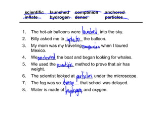 1. The hot­air balloons were _______ into the sky.
2. Billy asked me to _______ the balloon.
3. My mom was my traveling _______ when I toured 
Mexico.
4. We _______ the boat and began looking for whales.
5. We used the _______ method to prove that air has 
weight.
6. The scientist looked at _______ under the microscope.
7. The fog was so _______ that school was delayed.
8. Water is made of _______ and oxygen.
scientific launched companion anchored
inflate hydrogen dense particles
 