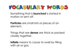 Something that is launched is started in
motion or sent off.
Particles are small bits or pieces of an
element.
Things that are dense are thick or packed
closely together.
Inflate means to cause to swell by filling
with air or gas.
 