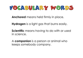 Anchored means held firmly in place.
Hydrogen is a light gas that burns easily.
Scientific means having to do with or used
in science.
A companion is a person or animal who
keeps somebody company.
 