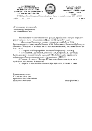 359311, Республика Калмыкия, Юстинский район, п. Юста, ул. Мира, 1, телефон 8(847 44)95610
« 17 » 02 2014 г. № 5 п. Юста
«О проведении мероприятий,
посвященных калмыцкому
празднику Цаган-Сар»
В целях патриотического воспитания граждан, приобщения к истории и культуре
родного края и в связи с празднованием Цаган-Сар 02 марта 2014 года:
1. Директорам Юстинского сельского дома культуры (Бибеева Н.Б.),
Белоозерненского сельского клуба (Баирова А.В.), библиотекарю Юстинской библиотеки
(Бадмаева С.Н.) провести мероприятия, посвященные калмыцкому празднику Цаган-Сар
02.03.2014 г.
2. Утвердить план мероприятий, посвященный празднику Цаган-Сар.
3. Бибеевой Н.Б., директору Юстинского СДК, Баировой А.В., директору
Белоозерненского сельского клуба, Бадмаевой С.Н., библиотекарю представить
информацию об исполнении настоящего распоряжения к 04.03.2014 г.
4. Главному бухгалтеру (Дьякова Л.Х.) выделить финансовые средства на
проведение праздничных мероприятий.
5. Контроль за исполнением настоящего распоряжения оставляю за собой.
Глава администрации
Юстинского сельского
муниципального образования
Республики Калмыкия Лич-Горяева М.Э.
РАСПОРЯЖЕНИЕ
ГЛАВЫ АДМИНИСТРАЦИИ
ЮСТИНСКОГО СЕЛЬСКОГО
МУНИЦИПАЛЬНОГО ОБРАЗОВАНИЯ
РЕСПУБЛИКИ КАЛМЫКИЯ
ХАЛЬМГ ТАҢҺЧИН
YСТИН СЕЛӘНӘ
МУНИЦИПАЛЬН БYРДӘЦИН
АДМИНИСТРАЦИН
ЗААВР
 