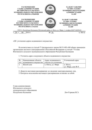 359311, Республика Калмыкия, Юстинский район, п. Юста, ул. Мира, 1, телефон 8(847 44)95610
« 29 » 04 2014 г. № 16 п. Юста
«Об уточнении адреса недвижимого имущества»
В соответствии со статьей 71 федерального закона №131-ФЗ «Об общих принципах
организации местного самоуправления в Российской Федерации и статьей 7 Устава
Юстинского сельского муниципального образования Республики Калмыкия
1. Уточнить адрес следующего объекта недвижимого имущества:
№
п/п
Наименование объекта
недвижимого имущества
Адрес недвижимого
участка до уточнения
Уточненный адрес
1. Жилой дом п. Юста, ул. Мира п. Юста,
ул. Мира, дом № 8
2. Довести настоящее распоряжение до сведения заинтересованных лиц.
3. Контроль исполнения настоящего распоряжения оставляю за собой.
Глава администрации
Юстинского сельского
муниципального образования
Республики Калмыкия Лич-Горяева М.Э.
РАСПОРЯЖЕНИЕ
ГЛАВЫ АДМИНИСТРАЦИИ
ЮСТИНСКОГО СЕЛЬСКОГО
МУНИЦИПАЛЬНОГО ОБРАЗОВАНИЯ
РЕСПУБЛИКИ КАЛМЫКИЯ
ХАЛЬМГ ТАҢҺЧИН
YСТИН СЕЛӘНӘ
МУНИЦИПАЛЬН БYРДӘЦИН
АДМИНИСТРАЦИН
ЗААВР
РАСПОРЯЖЕНИЕ
ГЛАВЫ АДМИНИСТРАЦИИ
ЮСТИНСКОГО СЕЛЬСКОГО
МУНИЦИПАЛЬНОГО ОБРАЗОВАНИЯ
РЕСПУБЛИКИ КАЛМЫКИЯ
ХАЛЬМГ ТАҢҺЧИН
YСТИН СЕЛӘНӘ
МУНИЦИПАЛЬН БYРДӘЦИН
АДМИНИСТРАЦИН
ЗААВР
 