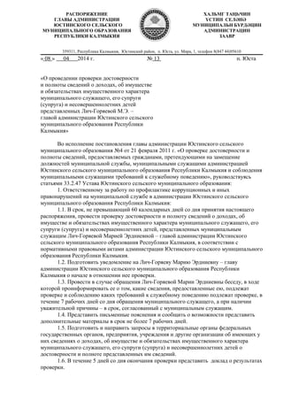 359311, Республика Калмыкия, Юстинский район, п. Юста, ул. Мира, 1, телефон 8(847 44)95610
« 08 » 04 2014 г. № 13 п. Юста
«О проведении проверки достоверности
и полноты сведений о доходах, об имуществе
и обязательствах имущественного характера
муниципального служащего, его супруги
(супруга) и несовершеннолетних детей
представленных Лич-Горяевой М.Э. –
главой администрации Юстинского сельского
муниципального образования Республики
Калмыкия»
Во исполнение постановления главы администрации Юстинского сельского
муниципального образования №4 от 21 февраля 2011 г. «О проверке достоверности и
полноты сведений, предоставляемых гражданами, претендующими на замещение
должностей муниципальной службы, муниципальными служащими администрацией
Юстинского сельского муниципального образования Республики Калмыкия и соблюдения
муниципальными служащими требований к служебному поведению», руководствуясь
статьями 33.2.47 Устава Юстинского сельского муниципального образования:
1. Ответственному за работу по профилактике коррупционных и иных
правонарушений на муниципальной службе в администрации Юстинского сельского
муниципального образования Республики Калмыкия:
1.1. В срок, не превышающий 60 календарных дней со дня принятия настоящего
распоряжения, провести проверку достоверности и полноту сведений о доходах, об
имуществе и обязательствах имущественного характера муниципального служащего, его
супруги (супруга) и несовершеннолетних детей, представленных муниципальным
служащим Лич-Горяевой Марией Эрдниевной – главой администрации Юстинского
сельского муниципального образования Республики Калмыкия, в соответствии с
нормативными правовыми актами администрации Юстинского сельского муниципального
образования Республики Калмыкия.
1.2. Подготовить уведомление на Лич-Горяеву Марию Эрдниевну – главу
администрации Юстинского сельского муниципального образования Республики
Калмыкия о начале в отношении нее проверки.
1.3. Провести в случае обращения Лич-Горяевой Марии Эрдниевны беседу, в ходе
которой проинформировать ее о том, какие сведения, предоставленные ею, подлежат
проверке и соблюдению каких требований к служебному поведению подлежат проверке, в
течение 7 рабочих дней со дня обращения муниципального служащего, а при наличии
уважительной причины – в срок, согласованный с муниципальным служащим.
1.4. Представить письменные пояснения и сообщить о возможности представить
дополнительные материалы в срок не более 7 рабочих дней.
1.5. Подготовить и направить запросы в территориальные органы федеральных
государственных органов, предприятия, учреждения и другие организации об имеющих у
них сведениях о доходах, об имуществе и обязательствах имущественного характера
муниципального служащего, его супруги (супруга) и несовершеннолетних детей о
достоверности и полноте представленных им сведений.
1.6. В течение 5 дней со дня окончания проверки представить доклад о результатах
проверки.
РАСПОРЯЖЕНИЕ
ГЛАВЫ АДМИНИСТРАЦИИ
ЮСТИНСКОГО СЕЛЬСКОГО
МУНИЦИПАЛЬНОГО ОБРАЗОВАНИЯ
РЕСПУБЛИКИ КАЛМЫКИЯ
ХАЛЬМГ ТАҢҺЧИН
YСТИН СЕЛӘНӘ
МУНИЦИПАЛЬН БYРДӘЦИН
АДМИНИСТРАЦИН
ЗААВР
 