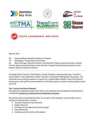 May 22, 2018
Re: Proposed Means-Based Fare Discount Program
To: Metropolitan Transportation Commission
Cc: Steve Heminger, Executive Director; Alix Bockelman, Deputy Executive Director; Andrew
Fremier, Deputy Executive Director; Anne Richman, Programming & Allocations Director; Carol
Kuester, Electronic Payments Director
On behalf of San Francisco Transit Riders, Friends of Caltrain, Seamless Bay Area, TransForm,
Urban Habitat, Youth Leadership Institute, Palo Alto Transportation Management Association, and
Hacienda we are writing to express our support for a regional Means Based Transit Fare Discount
pilot program, with specific recommendations to refine the program in order to achieve greater results
over time.
The "Launch and Grow Proposal"
We support the proposed focused initial rollout, with 4 agencies and the deepest possible discount,
incorporating ​funded and carefully planned independent evaluation​.
We see this pilot as a beneficial first step. As an output of the evaluation, we would like to see a
roadmap of improvements, including:
● Customer experience improvements
● Deeper discounts
● Coverage of more agencies across the region
● Fare streamlining
● Funding sources to scale up the program
 